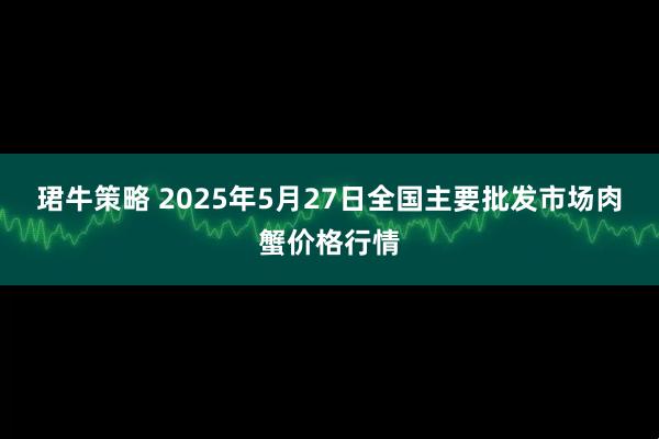 珺牛策略 2025年5月27日全国主要批发市场肉蟹价格行情