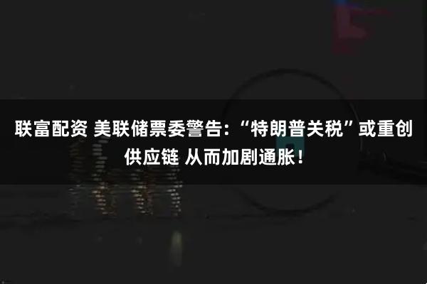 联富配资 美联储票委警告: “特朗普关税”或重创供应链 从而加剧通胀！