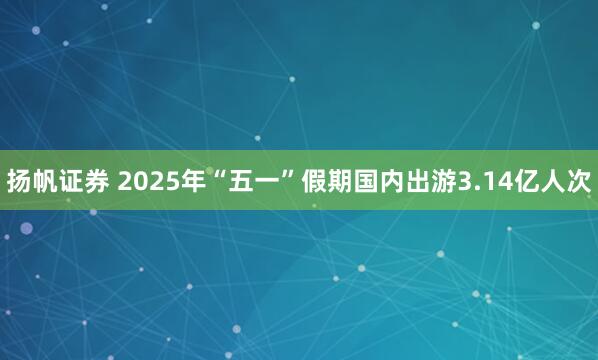 扬帆证券 2025年“五一”假期国内出游3.14亿人次