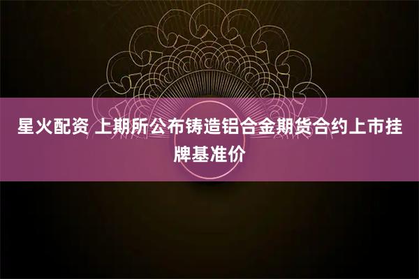 星火配资 上期所公布铸造铝合金期货合约上市挂牌基准价