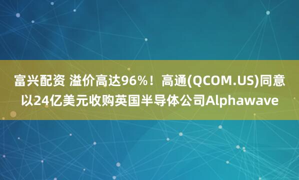 富兴配资 溢价高达96%！高通(QCOM.US)同意以24亿美元收购英国半导体公司Alphawave