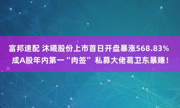 富邦速配 沐曦股份上市首日开盘暴涨568.83% 成A股年内第一“肉签” 私募大佬葛卫东暴赚！