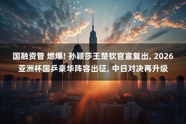 国融资管 燃爆! 孙颖莎王楚钦官宣复出, 2026亚洲杯国乒豪华阵容出征, 中日对决再升级