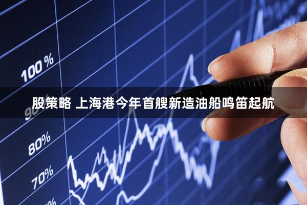 股策略 上海港今年首艘新造油船鸣笛起航