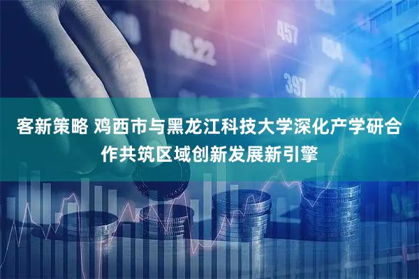 客新策略 鸡西市与黑龙江科技大学深化产学研合作共筑区域创新发展新引擎