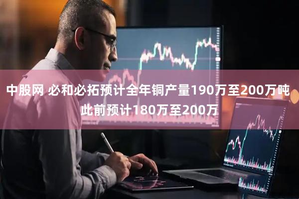 中股网 必和必拓预计全年铜产量190万至200万吨 此前预计180万至200万