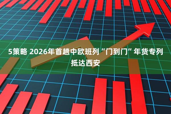 5策略 2026年首趟中欧班列“门到门”年货专列抵达西安