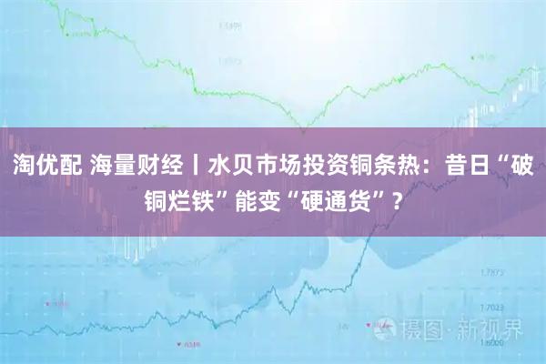 淘优配 海量财经丨水贝市场投资铜条热：昔日“破铜烂铁”能变“硬通货”？