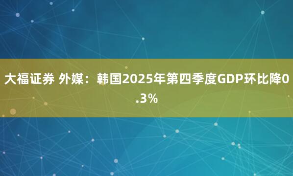 大福证券 外媒：韩国2025年第四季度GDP环比降0.3%