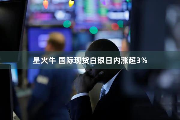 星火牛 国际现货白银日内涨超3%