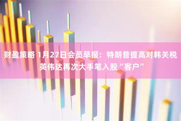 财盈策略 1月27日会员早报：特朗普提高对韩关税 英伟达再次大手笔入股“客户”