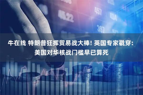 牛在线 特朗普狂挥贸易战大棒! 英国专家戳穿: 美国对华核战门槛早已算死