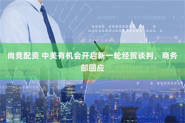尚竞配资 中美有机会开启新一轮经贸谈判，商务部回应