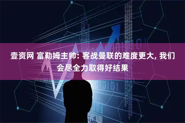 壹资网 富勒姆主帅: 客战曼联的难度更大, 我们会尽全力取得好结果