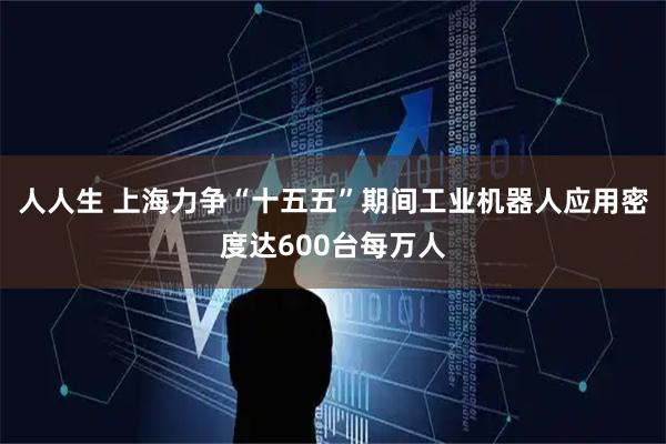 人人生 上海力争“十五五”期间工业机器人应用密度达600台每万人
