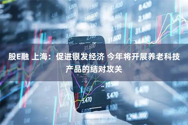 股E融 上海：促进银发经济 今年将开展养老科技产品的结对攻关