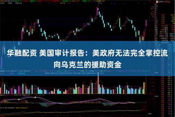 华融配资 美国审计报告：美政府无法完全掌控流向乌克兰的援助资金