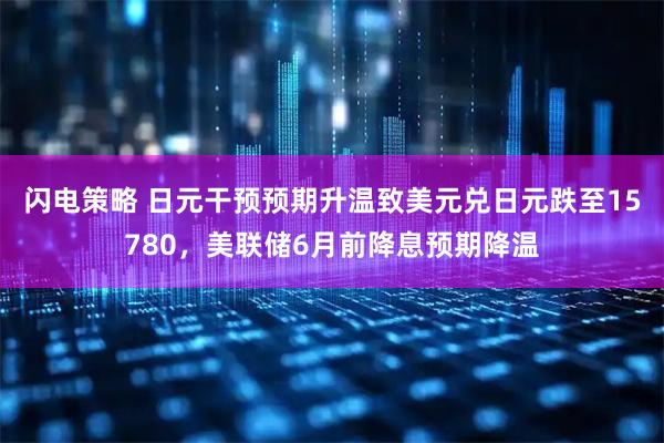 闪电策略 日元干预预期升温致美元兑日元跌至15780，美联储6月前降息预期降温