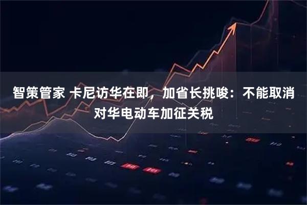 智策管家 卡尼访华在即，加省长挑唆：不能取消对华电动车加征关税