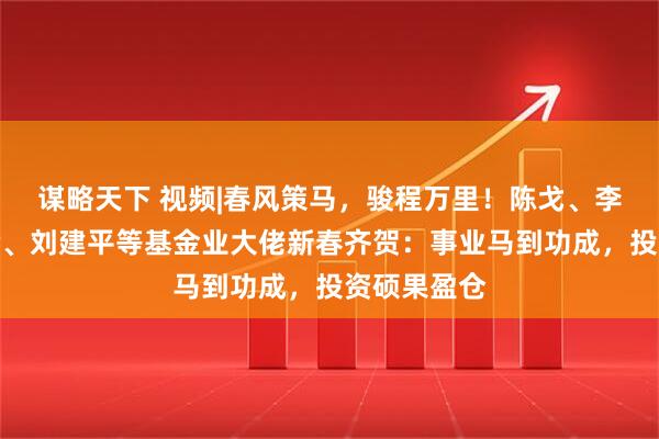 谋略天下 视频|春风策马，骏程万里！陈戈、李昇、张霄岭、刘建平等基金业大佬新春齐贺：事业马到功成，投资硕果盈仓