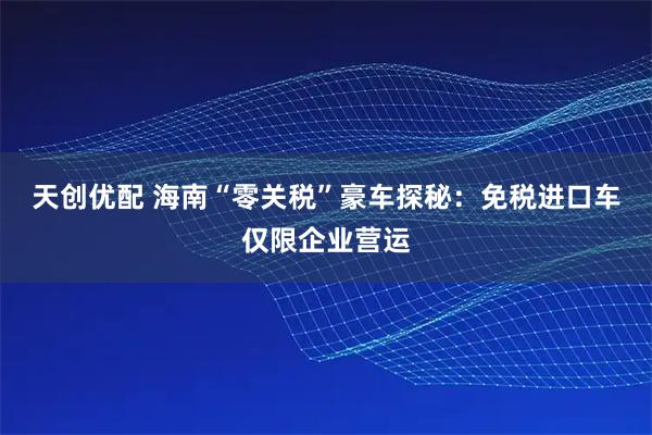 天创优配 海南“零关税”豪车探秘：免税进口车仅限企业营运