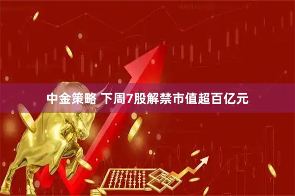 中金策略 下周7股解禁市值超百亿元