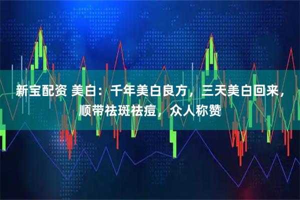 新宝配资 美白：千年美白良方，三天美白回来，顺带祛斑祛痘，众人称赞