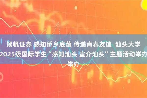 扬帆证券 感知侨乡底蕴 传递青春友谊  汕头大学2025级国际学生“感知汕头 宣介汕头”主题活动举办