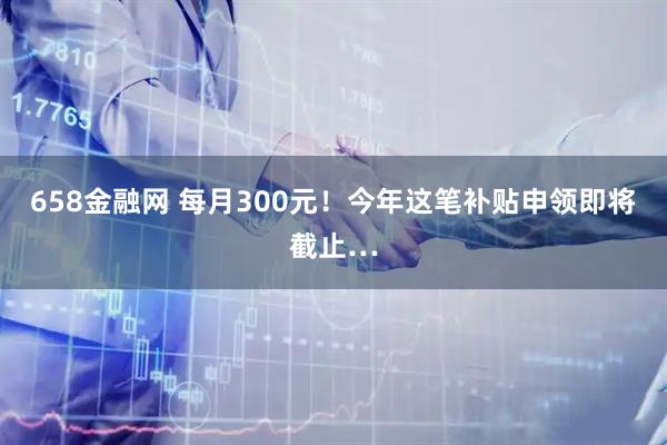 658金融网 每月300元！今年这笔补贴申领即将截止…