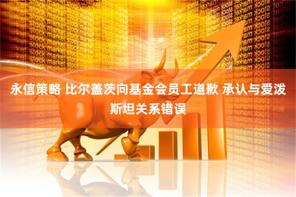 永信策略 比尔盖茨向基金会员工道歉 承认与爱泼斯坦关系错误