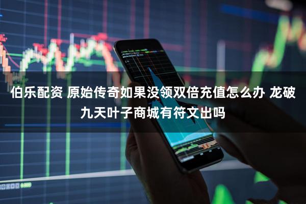伯乐配资 原始传奇如果没领双倍充值怎么办 龙破九天叶子商城有符文出吗