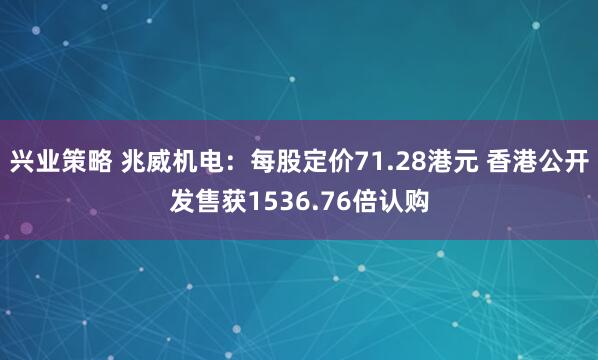 兴业策略 兆威机电：每股定价71.28港元 香港公开发售获1536.76倍认购